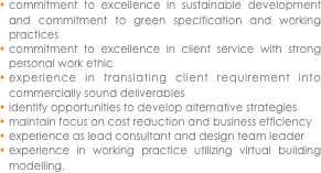commitment to excellence in sustainable development and commitment to green specification and working practices
commitment to excellence in client service with strong personal work ethic
experience in translating client requirement into commercially sound deliverables
identify opportunities to develop alternative strategies
maintain focus on cost reduction and business efficiency
experience as lead consultant and design team leader
experience in working practice utilizing virtual building modelling.